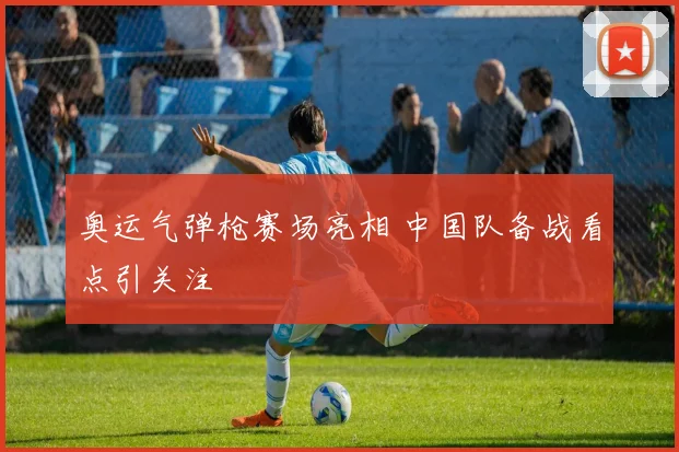 奥运气弹枪赛场亮相 中国队备战看点引关注