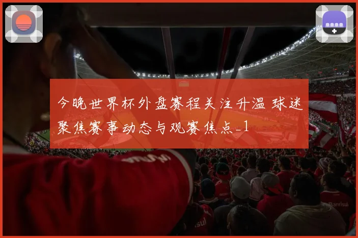 今晚世界杯外盘赛程关注升温 球迷聚焦赛事动态与观赛焦点_1