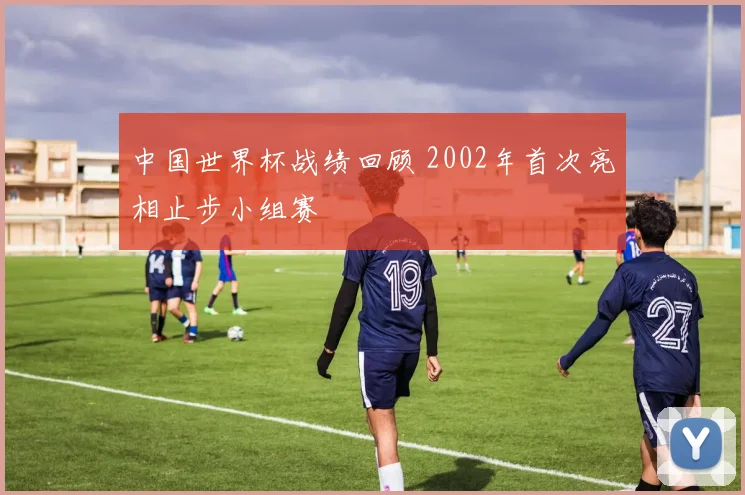 中国世界杯战绩回顾 2002年首次亮相止步小组赛