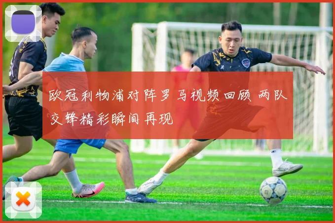 欧冠利物浦对阵罗马视频回顾 两队交锋精彩瞬间再现