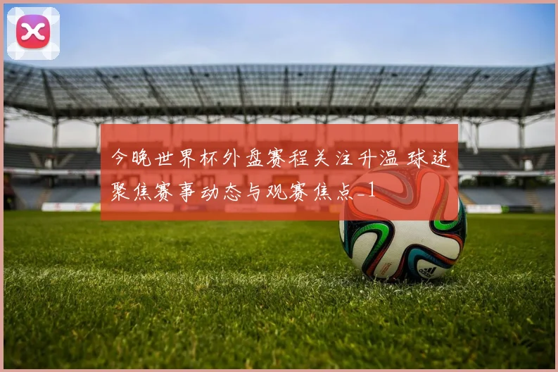 今晚世界杯外盘赛程关注升温 球迷聚焦赛事动态与观赛焦点_1