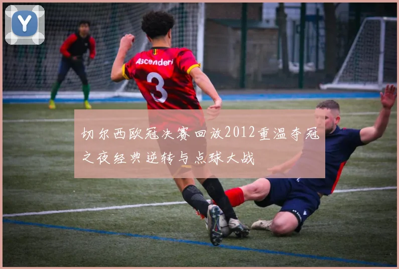 切尔西欧冠决赛回放2012重温夺冠之夜经典逆转与点球大战