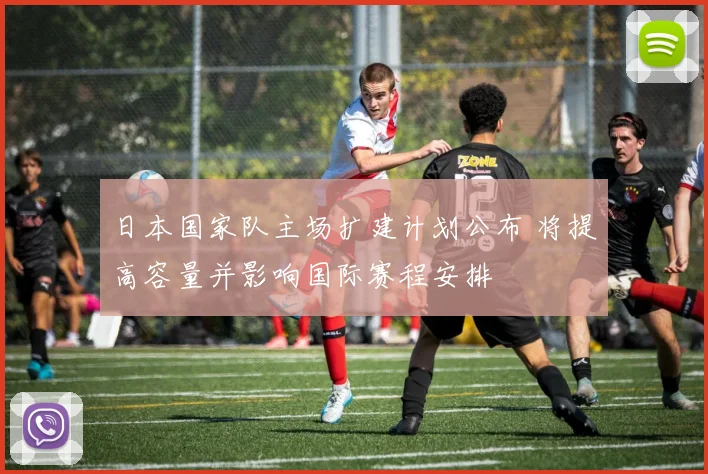 日本国家队主场扩建计划公布 将提高容量并影响国际赛程安排