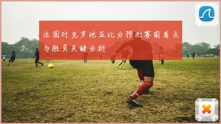 法国对克罗地亚比分预测赛前看点与胜负关键分析