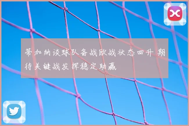 蒂加纳谈球队备战欧战状态回升 期待关键战发挥稳定助赢