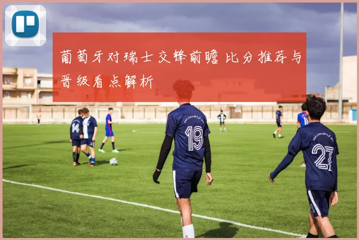 葡萄牙对瑞士交锋前瞻 比分推荐与晋级看点解析