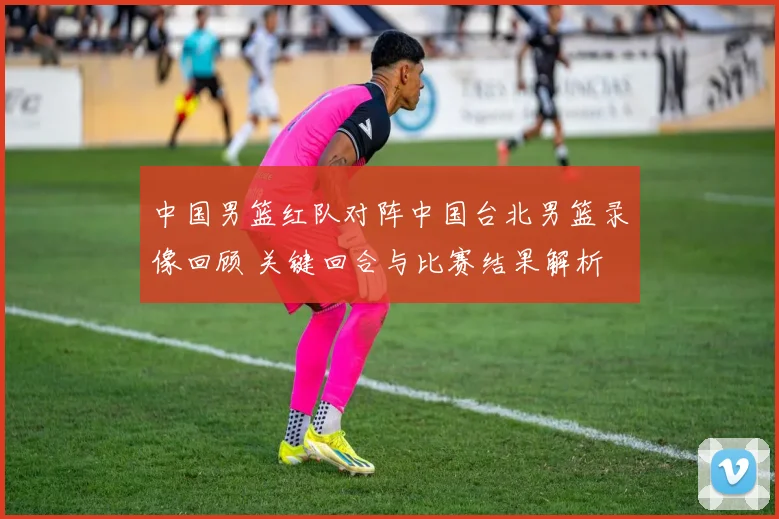 中国男篮红队对阵中国台北男篮录像回顾 关键回合与比赛结果解析