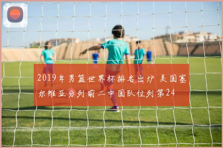 2019年男篮世界杯排名出炉 美国塞尔维亚分列前二中国队位列第24