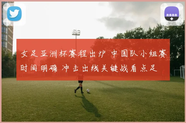 女足亚洲杯赛程出炉 中国队小组赛时间明确 冲击出线关键战看点足