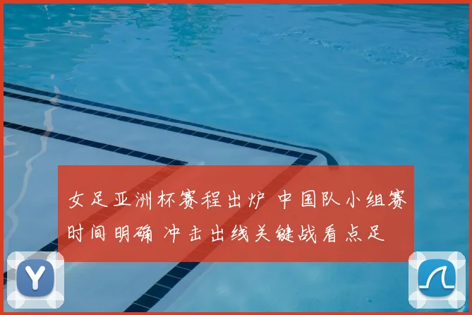 女足亚洲杯赛程出炉 中国队小组赛时间明确 冲击出线关键战看点足