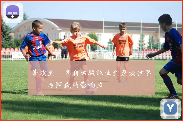 蒂埃里·亨利回顾职业生涯谈世界杯与阿森纳影响力