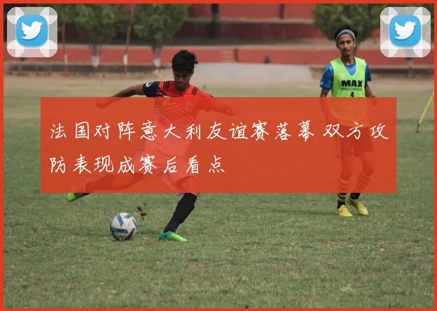 法国对阵意大利友谊赛落幕 双方攻防表现成赛后看点