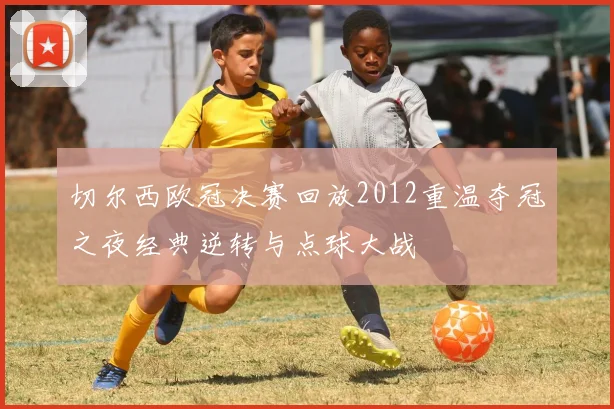 切尔西欧冠决赛回放2012重温夺冠之夜经典逆转与点球大战
