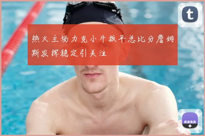 热火主场力克小牛扳平总比分詹姆斯发挥稳定引关注