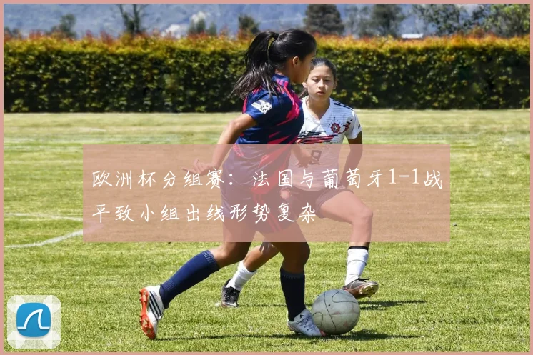 欧洲杯分组赛：法国与葡萄牙1-1战平致小组出线形势复杂