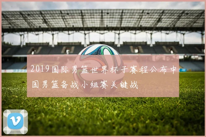 2019国际男篮世界杯子赛程公布中国男篮备战小组赛关键战