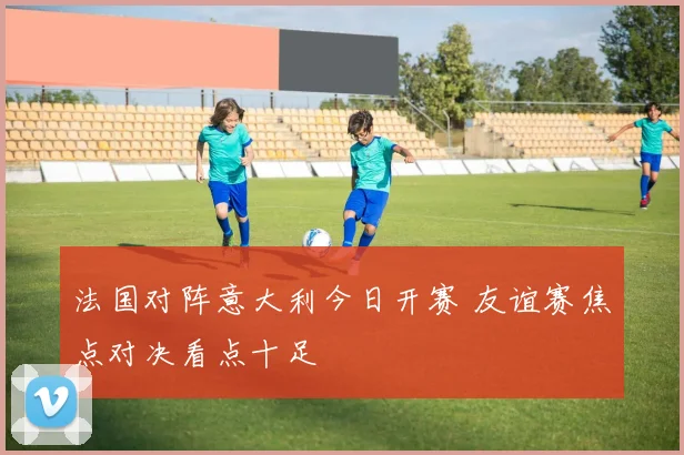 法国对阵意大利今日开赛 友谊赛焦点对决看点十足