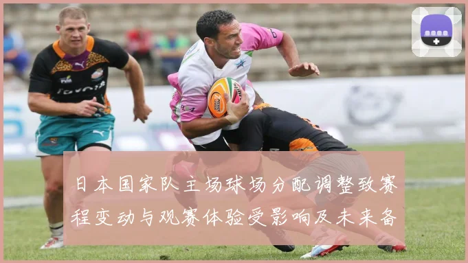 日本国家队主场球场分配调整致赛程变动与观赛体验受影响及未来备战安排