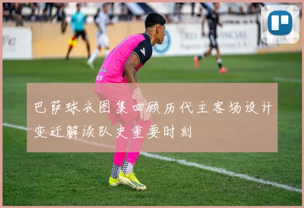 巴萨球衣图集回顾历代主客场设计变迁解读队史重要时刻