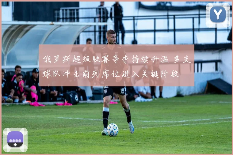 俄罗斯超级联赛争夺持续升温 多支球队冲击前列席位进入关键阶段