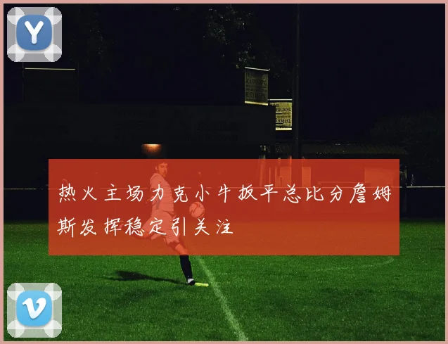 热火主场力克小牛扳平总比分詹姆斯发挥稳定引关注