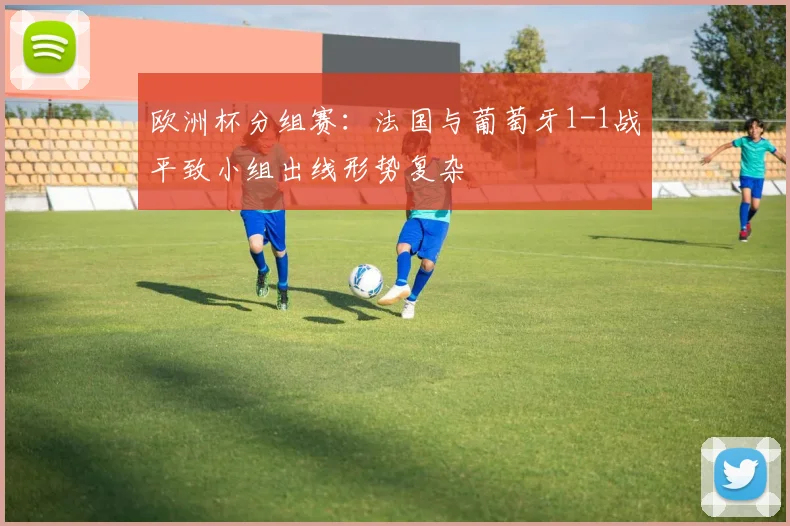 欧洲杯分组赛：法国与葡萄牙1-1战平致小组出线形势复杂