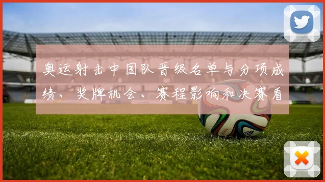 奥运射击中国队晋级名单与分项成绩、奖牌机会、赛程影响和决赛看点