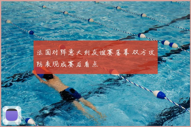 法国对阵意大利友谊赛落幕 双方攻防表现成赛后看点