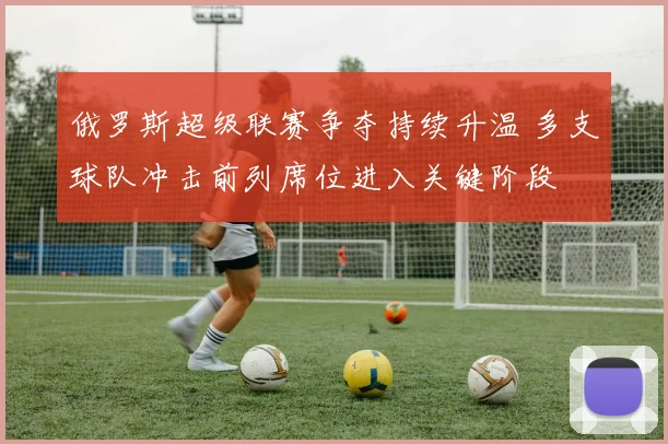 俄罗斯超级联赛争夺持续升温 多支球队冲击前列席位进入关键阶段