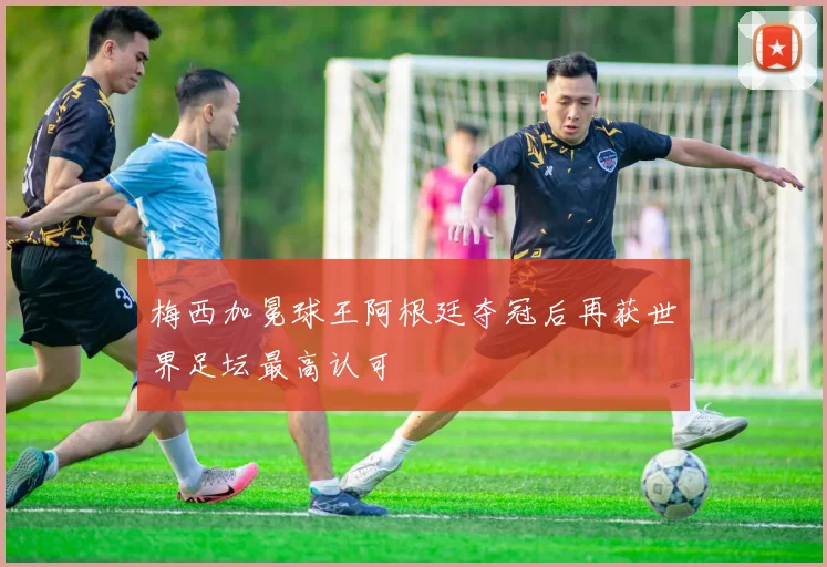 梅西加冕球王阿根廷夺冠后再获世界足坛最高认可